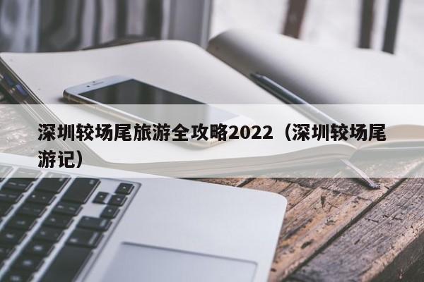 深圳较场尾旅游全攻略2022（深圳较场尾游记）